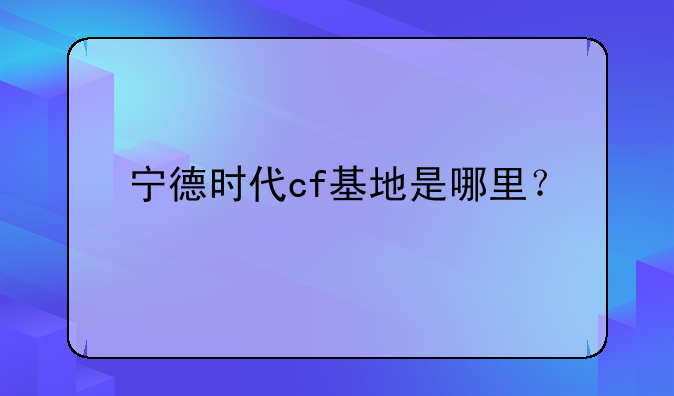 宁德时代cf基地是哪里？