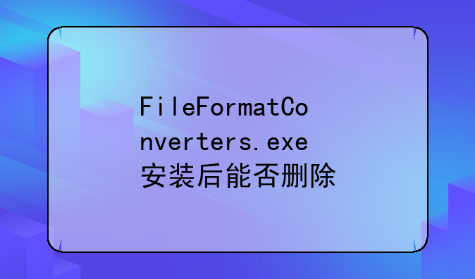 FileFormatConverters.exe安装后能否删除