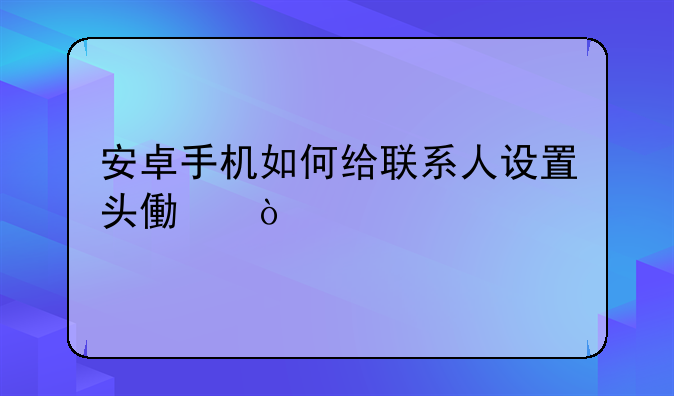 安卓手机如何给联系人设