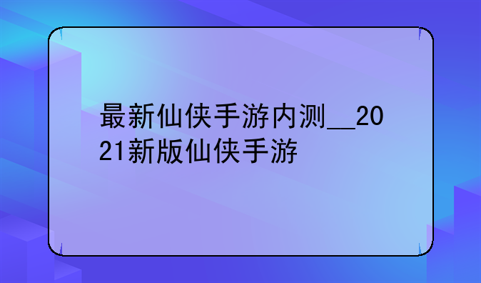 最新仙侠手游内测__2021新版仙侠手游