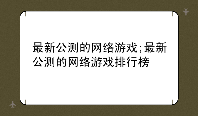 最新公测的网络游戏;最新公测的网络游戏排行榜