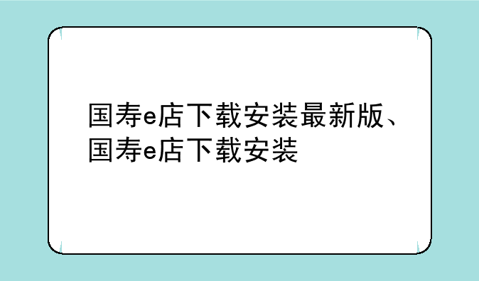 国寿e店下载安装最新版、国寿e店下载安装