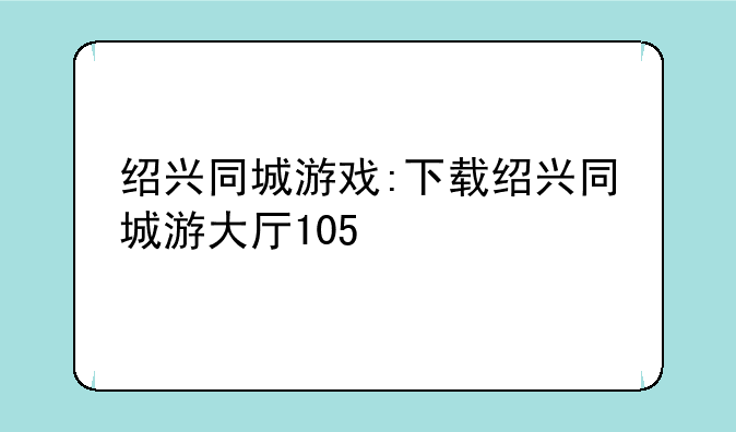 绍兴同城游戏:下载绍兴同城游大厅105