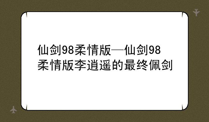 仙剑98柔情版—仙剑98柔情版李逍遥的最终佩剑