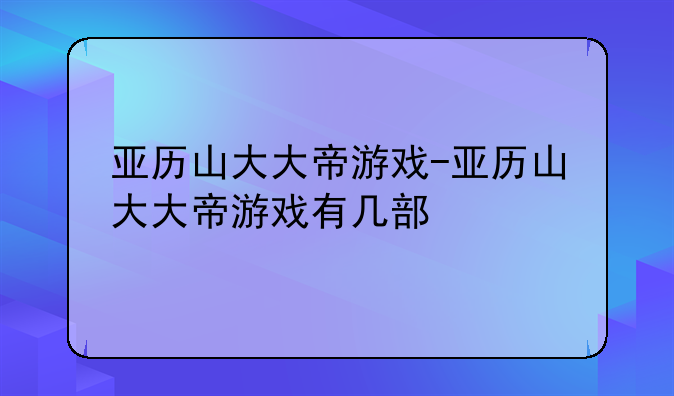 亚历山大大帝游戏-亚历山大大帝游戏有几部