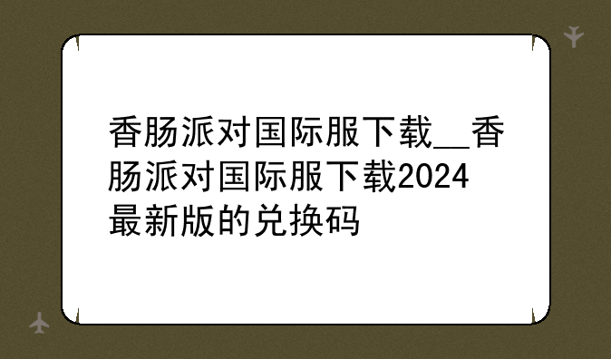 香肠派对国际服下载__香肠派对国际服下载2024最新版的兑换码