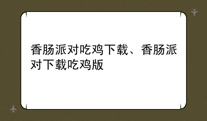 香肠派对吃鸡下载、香肠派对下载吃鸡版