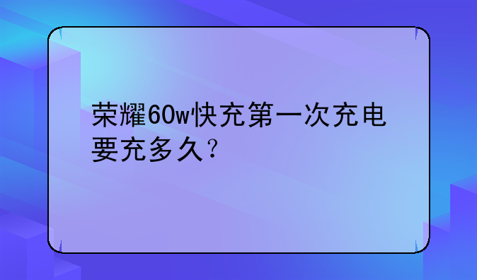 荣耀60w快充第一次充电要充多久？