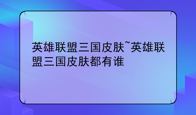 英雄联盟三国皮肤~英雄联盟三国皮肤都有谁