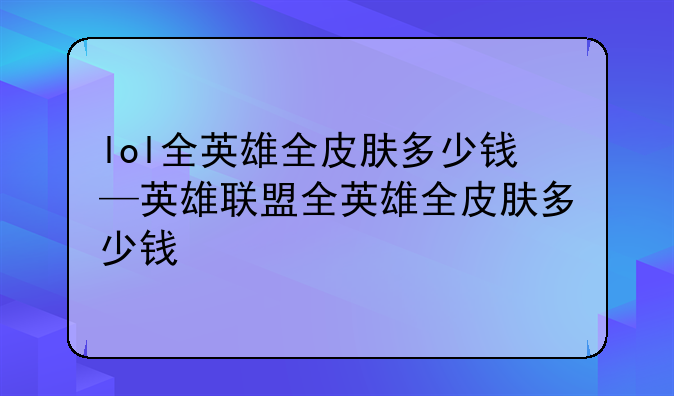 lol全英雄全皮肤多少钱—英雄联盟全英雄全皮肤多少钱